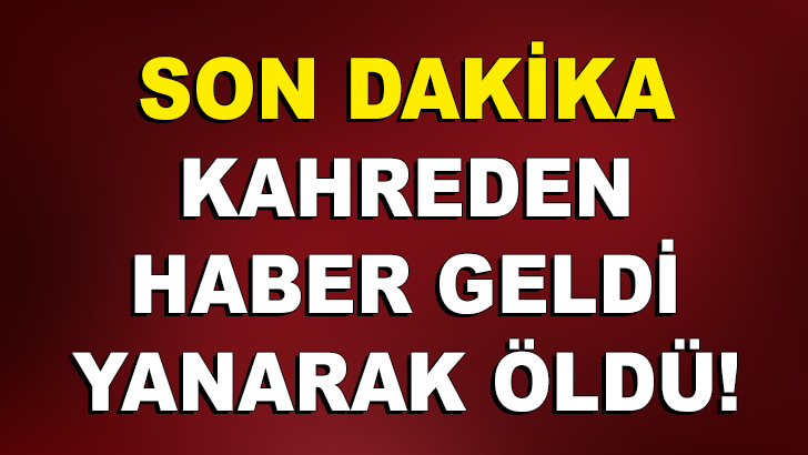 SON DAKİKA! KAHREDEN HABER GELDİ YANARAK ÖLDÜ!