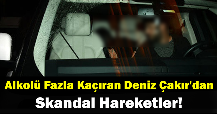 Alkolü Fazla Kaçıran Deniz Çakır’dan Skandal Hareketler!