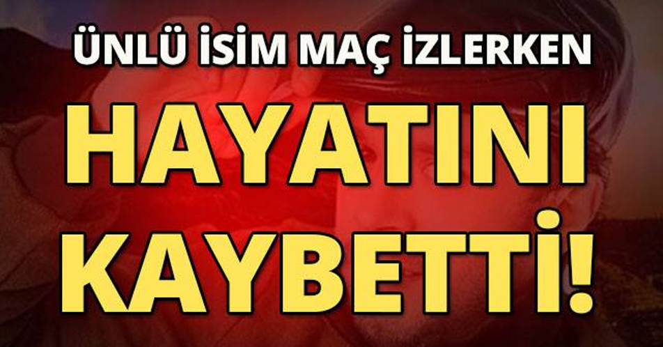 ÜNLÜ İSİM MAÇ İZLERKEN HAYATINI KAYBETTİ